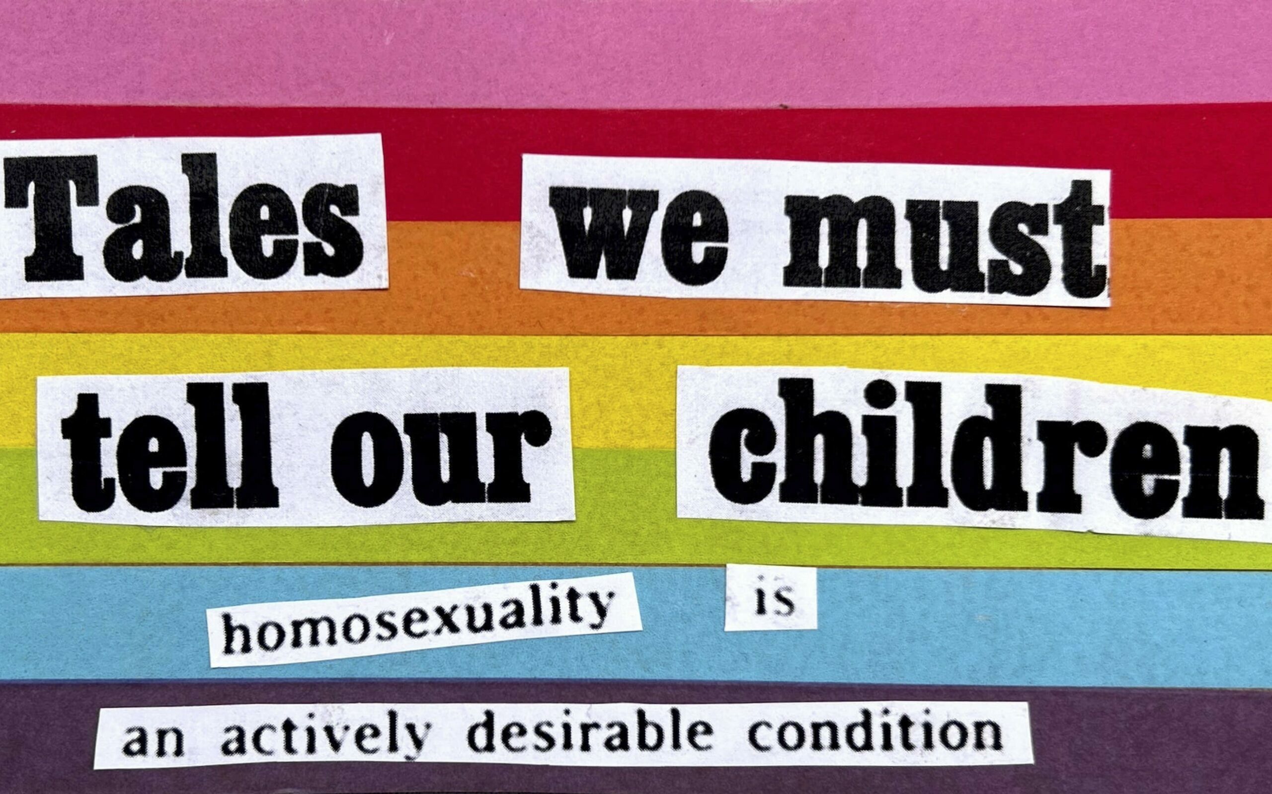 A vibrant rainbow background with thick horizontal stripes in pink, red, orange, yellow, green, blue and purple. In bold black letters are the words 'Tales we must tell our children: homosexuality is an actively desirable condition'.